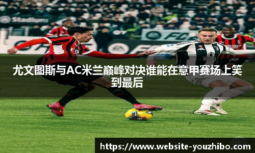 尤文图斯与AC米兰巅峰对决谁能在意甲赛场上笑到最后