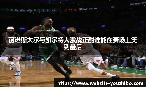 前进斯太尔与凯尔特人激战正酣谁能在赛场上笑到最后